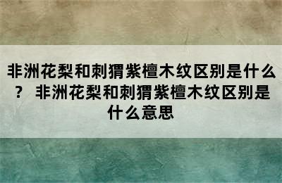 非洲花梨和刺猬紫檀木纹区别是什么？ 非洲花梨和刺猬紫檀木纹区别是什么意思